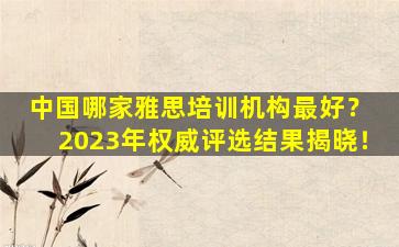 中国哪家雅思培训机构最好？ 2023年权威评选结果揭晓！